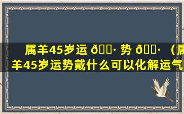 属羊45岁运 🌷 势 🌷 （属羊45岁运势戴什么可以化解运气）